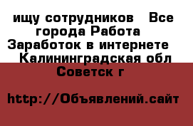 ищу сотрудников - Все города Работа » Заработок в интернете   . Калининградская обл.,Советск г.